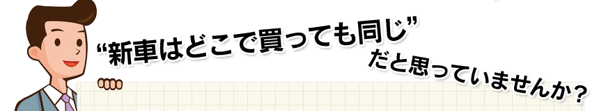 “新車はどこで買っても同じ”だと思っていませんか？