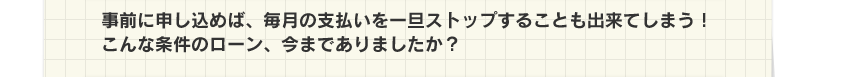 事前に申し込めば、毎月の支払いを一旦ストップすることも出来てしまう！こんな条件のローン、今までありましたか？