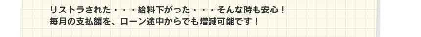 リストラされた・・・給料下がった・・・そんな時も安心！毎月の支払額を、ローン途中からでも増減可能です！