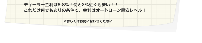 ディーラー金利は６．８％！何と２％近くも安い！！これだけ何でもありの条件で、金利はオートローン最安レベル！
