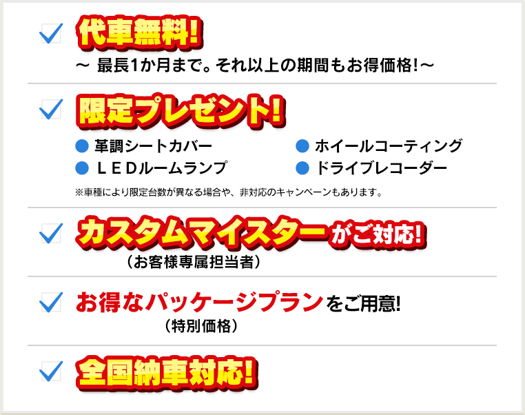 代車無料！、限定プレゼント！、カスタムマイスター（お客様専属担当者）がご対応！、お得なパッケージプラン（特別価格）をご用意！、全国納車対応！