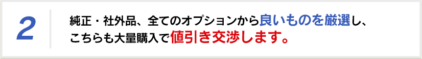 純正・社外品、全てのオプションから良いものを厳選し、こちらも大量購入で値引き交渉します。