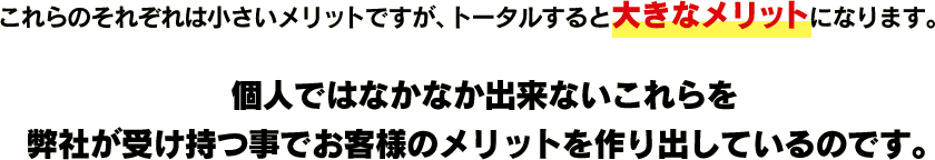 これらのそれぞれは小さいメリットですが、トータルすると大きなメリットになります。個人ではなかなか出来ないこれらを弊社が受け持つ事でお客様のメリットを作り出しているのです。