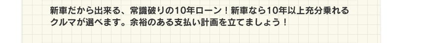 新車だから出来る、常識破りの10年ローン!新車なら10年以上充分乗れるクルマが選べます。余裕のある支払い計画を立てましょう!