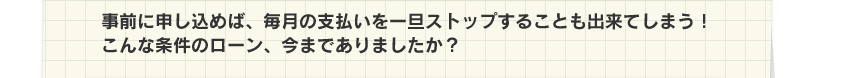 事前に申し込めば、毎月の支払いを一旦ストップすることも出来てしまう!こんな条件のローン、今までありましたか?