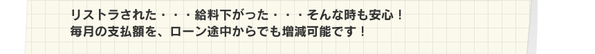 リストラされた・・・給料下がった・・・そんな時も安心！毎月の支払額を、ローン途中からでも増減可能です！