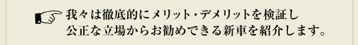 我々は徹底的にメリット・デメリットを検証し公正な立場からお勧めできる新車を紹介します。