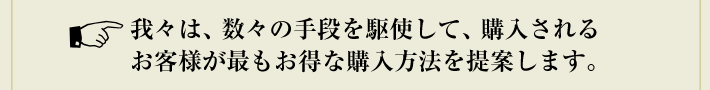我々は、数々の手段を駆使して、購入されるお客様が最もお得な購入方法を提案します。