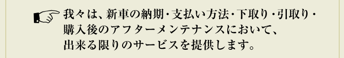 我々は、新車の納期・支払い方法・下取り・引取り・購入後のアフターメンテナンスにおいて、出来る限りのサービスを提供します。