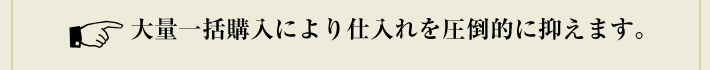 大量一括購入により仕入れを圧倒的に抑えます。